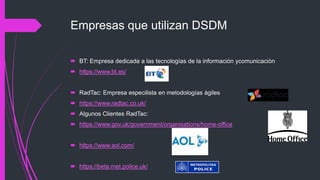 Empresas que utilizan DSDM
 BT: Empresa dedicada a las tecnologías de la información ycomunicación
 https://www.bt.es/
 RadTac: Empresa especilista en metodologías ágiles
 https://www.radtac.co.uk/
 Algunos Clientes RadTac:
 https://www.gov.uk/government/organisations/home-office
 https://www.aol.com/
 https://beta.met.police.uk/
 