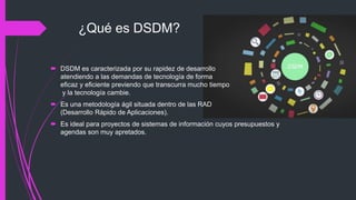 ¿Qué es DSDM?
 DSDM es caracterizada por su rapidez de desarrollo
atendiendo a las demandas de tecnología de forma
eficaz y eficiente previendo que transcurra mucho tiempo
y la tecnología cambie.
 Es una metodología ágil situada dentro de las RAD
(Desarrollo Rápido de Aplicaciones).
 Es ideal para proyectos de sistemas de información cuyos presupuestos y
agendas son muy apretados.
 