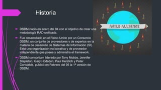Historia
 DSDM nació en enero del 94 con el objetivo de crear una
metodología RAD unificada.
 Fue desarrollado en el Reino Unido por un Consorcio
DSDM, un conjunto de proveedores y de expertos en la
materia de desarrollo de Sistemas de Información (SI).
Esta una organización no lucrativa y de proveedor
independiente que posee y administra el framework.
 DSDM consortium liderado por Tony Mobbs, Jennifer
Stapleton, Gary Hodsdon, Paul Herzlich y Peter
Constable, publicó en Febrero del 95 la 1ª versión de
DSDM.
 