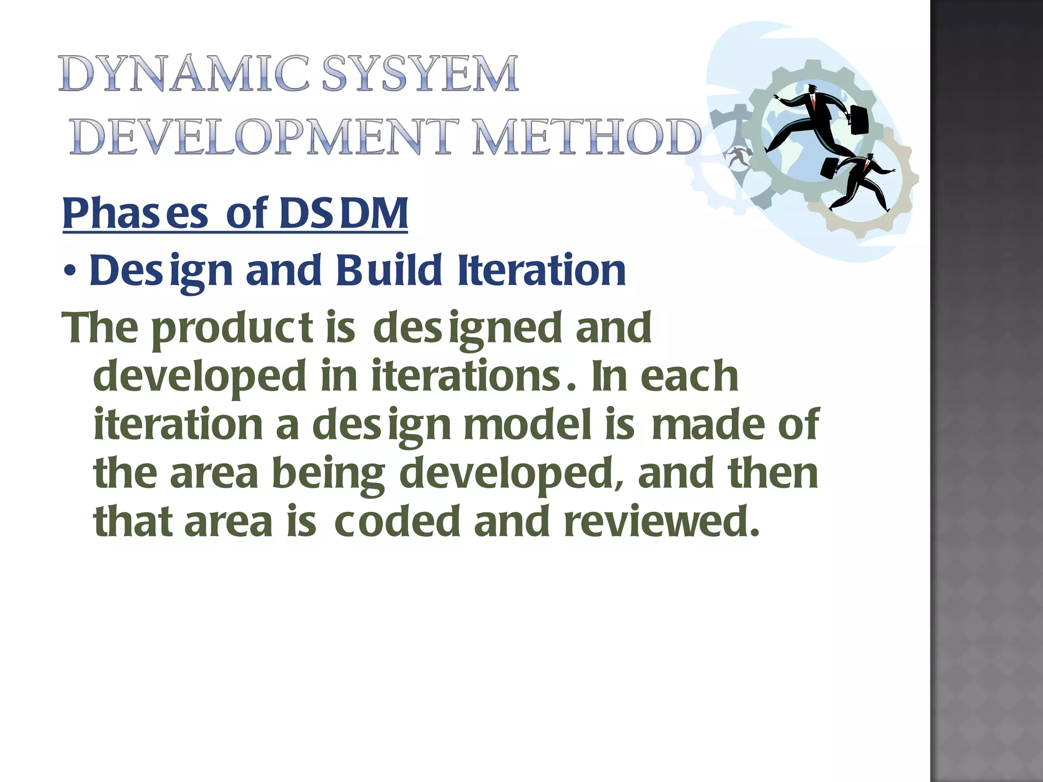 Phases of DSDM •  Design and Build Iteration The product is designed and developed in iterations. In each iteration a design model is made of the area being developed, and then that area is coded and reviewed. 