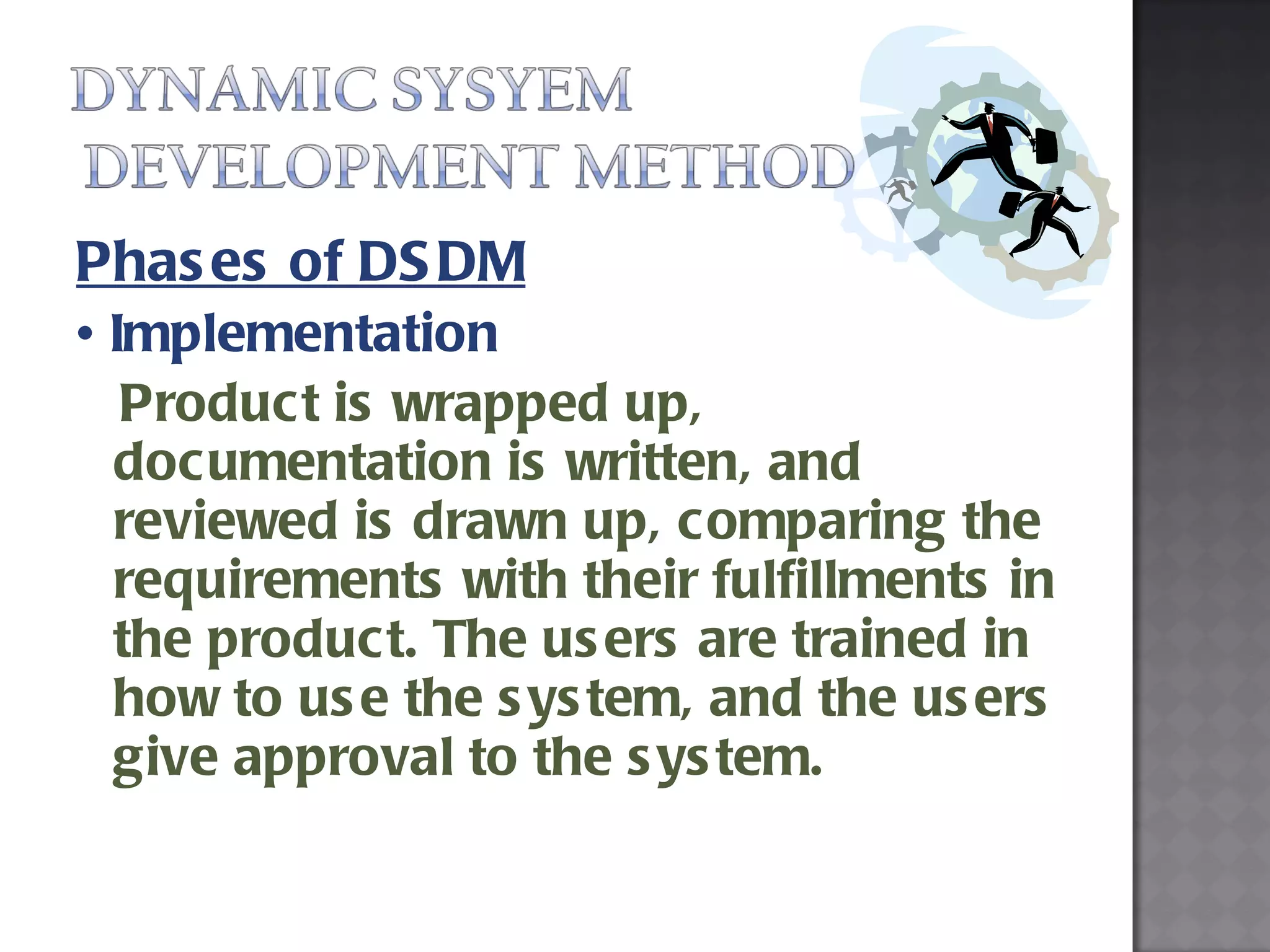 Phases of DSDM •  Implementation  Product is wrapped up, documentation is written, and reviewed is drawn up, comparing the requirements with their fulfillments in the product. The users are trained in how to use the system, and the users give approval to the system. 