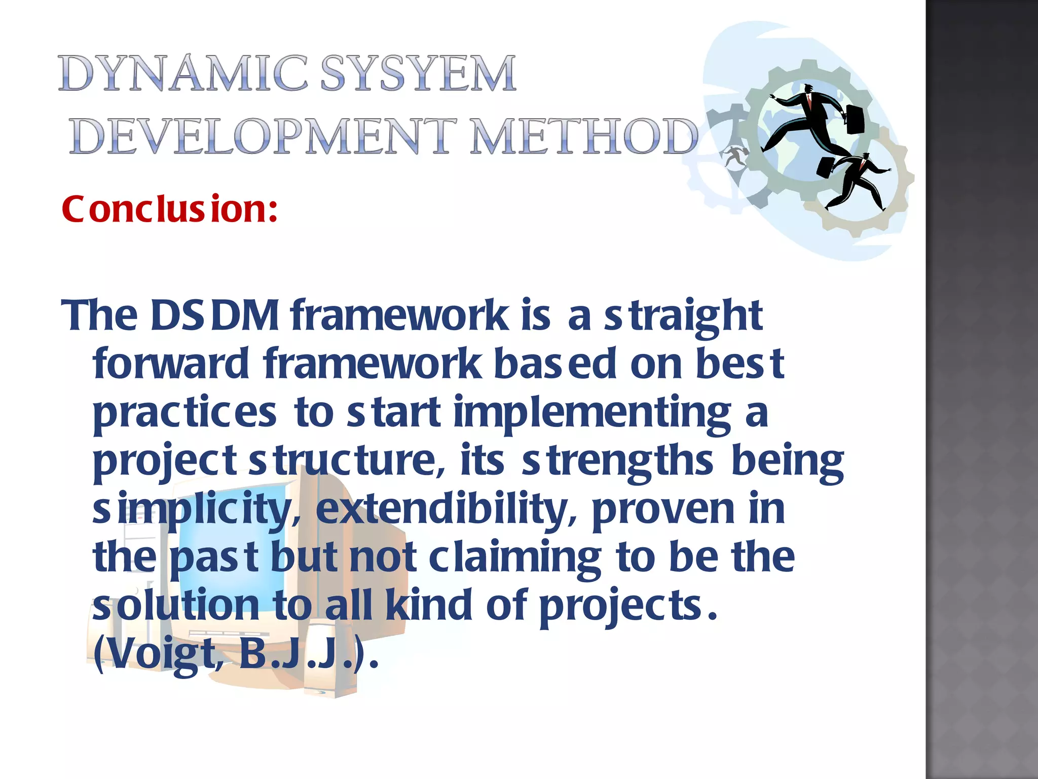 Conclusion: The DSDM framework is a straight forward framework based on best practices to start implementing a project structure, its strengths being simplicity, extendibility, proven in the past but not claiming to be the solution to all kind of projects. (Voigt, B.J.J.). 
