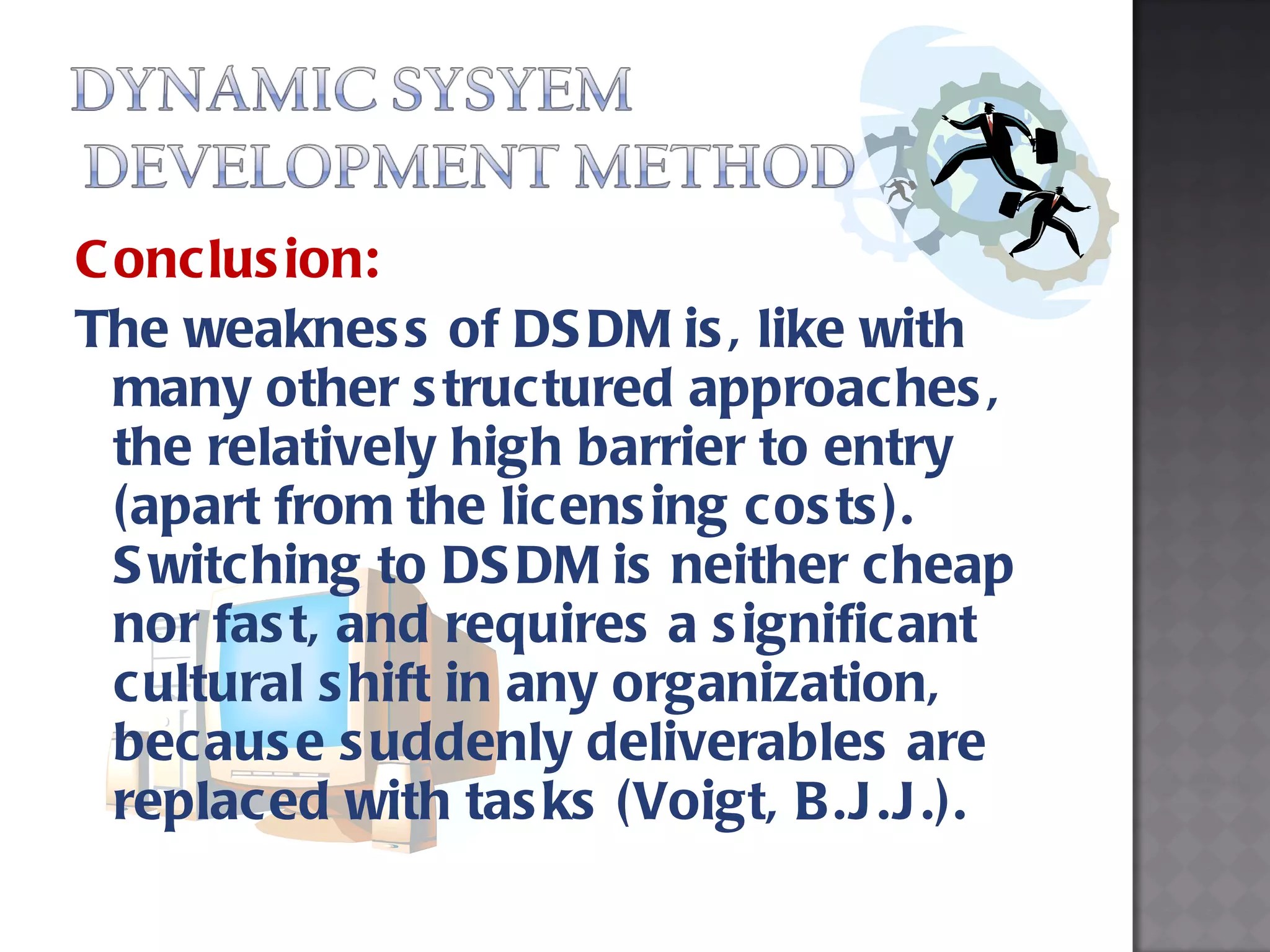 Conclusion: The weakness of DSDM is, like with many other structured approaches, the relatively high barrier to entry (apart from the licensing costs). Switching to DSDM is neither cheap nor fast, and requires a significant cultural shift in any organization, because suddenly deliverables are replaced with tasks (Voigt, B.J.J.). 