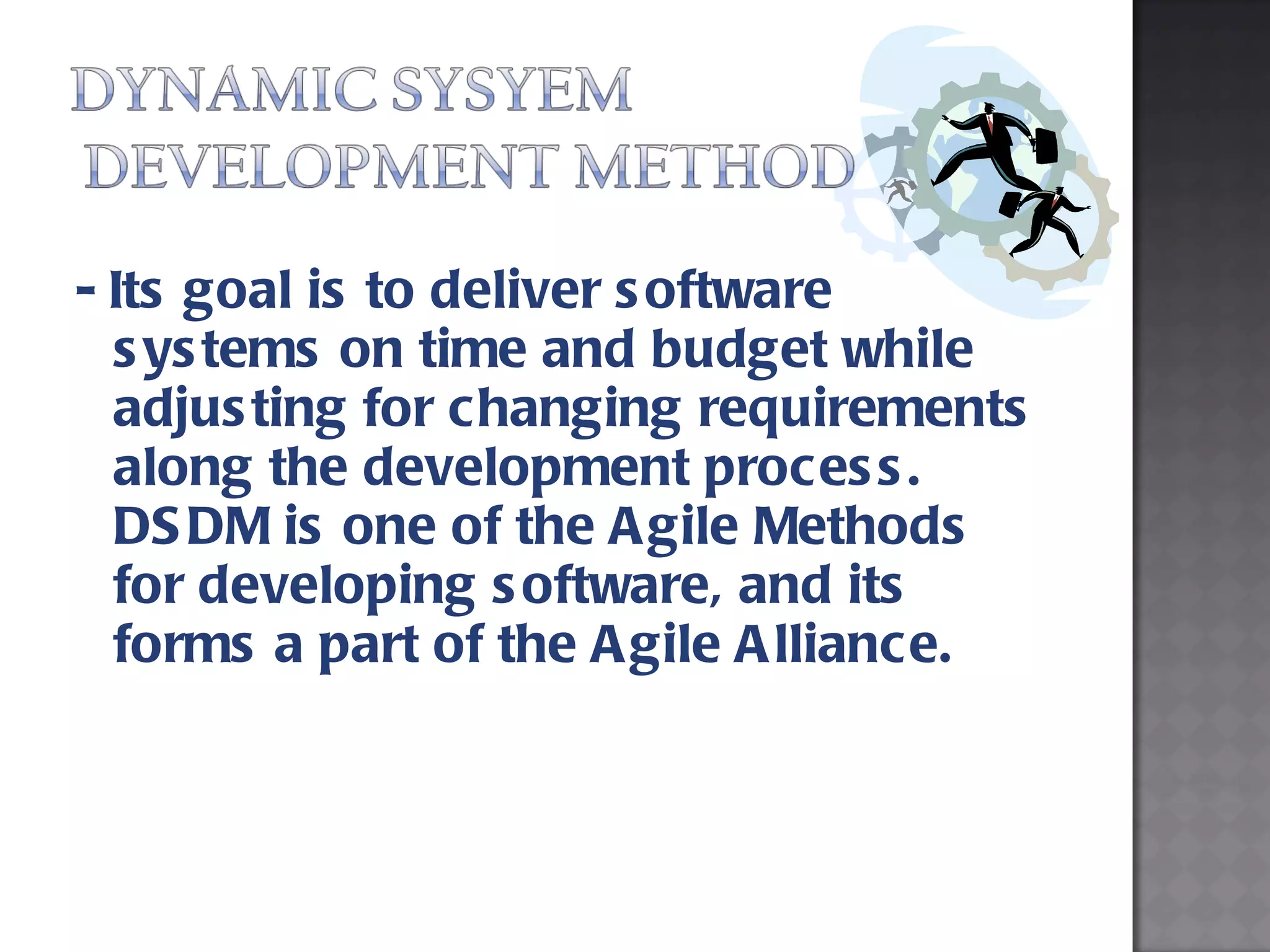 - Its goal is to deliver software systems on time and budget while adjusting for changing requirements along the development process. DSDM is one of the Agile Methods for developing software, and its forms a part of the Agile Alliance.  