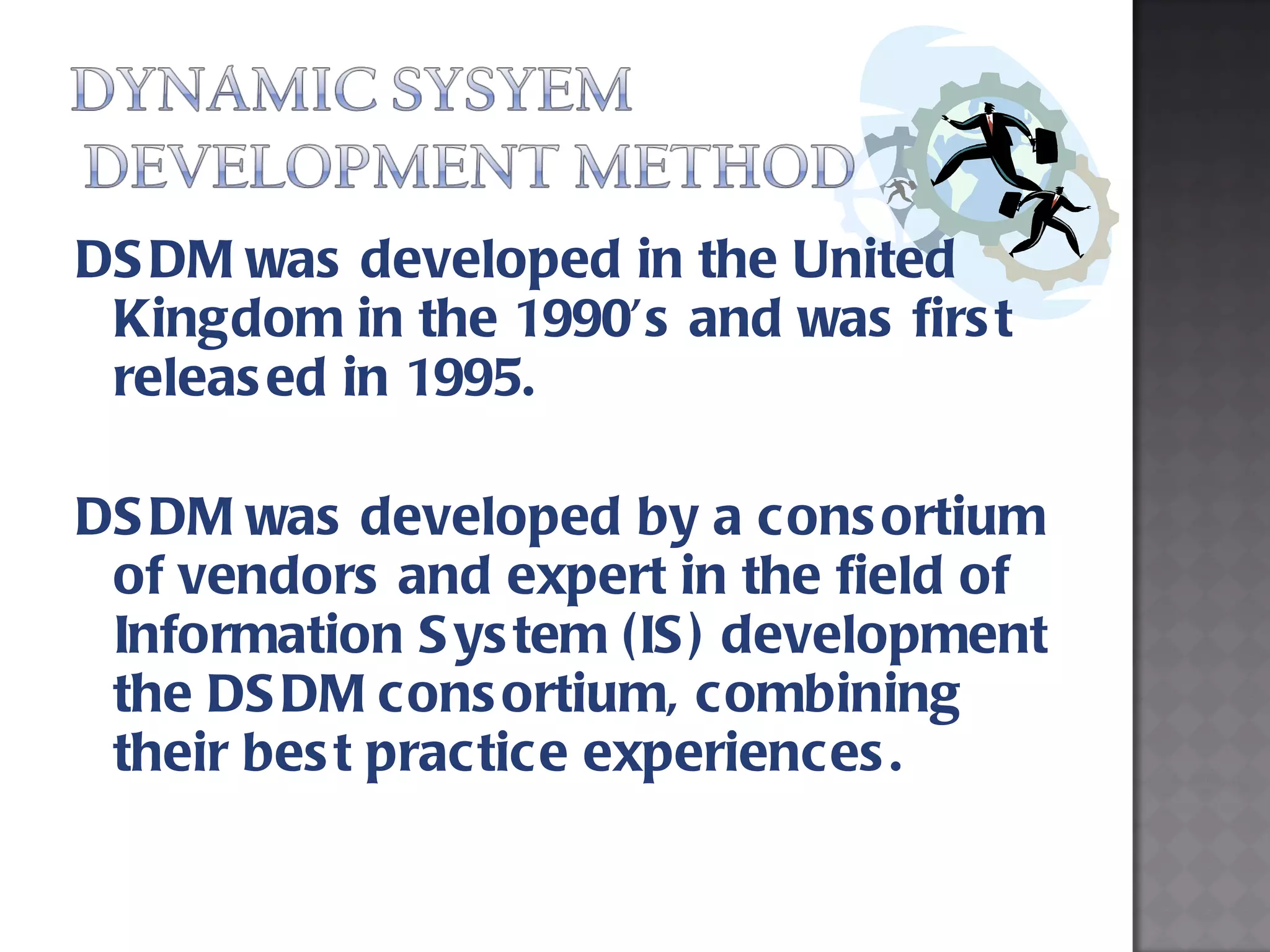 DSDM was developed in the United Kingdom in the 1990’s and was first released in 1995.  DSDM was developed by a consortium of vendors and expert in the field of Information System (IS) development the DSDM consortium, combining their best practice experiences. 