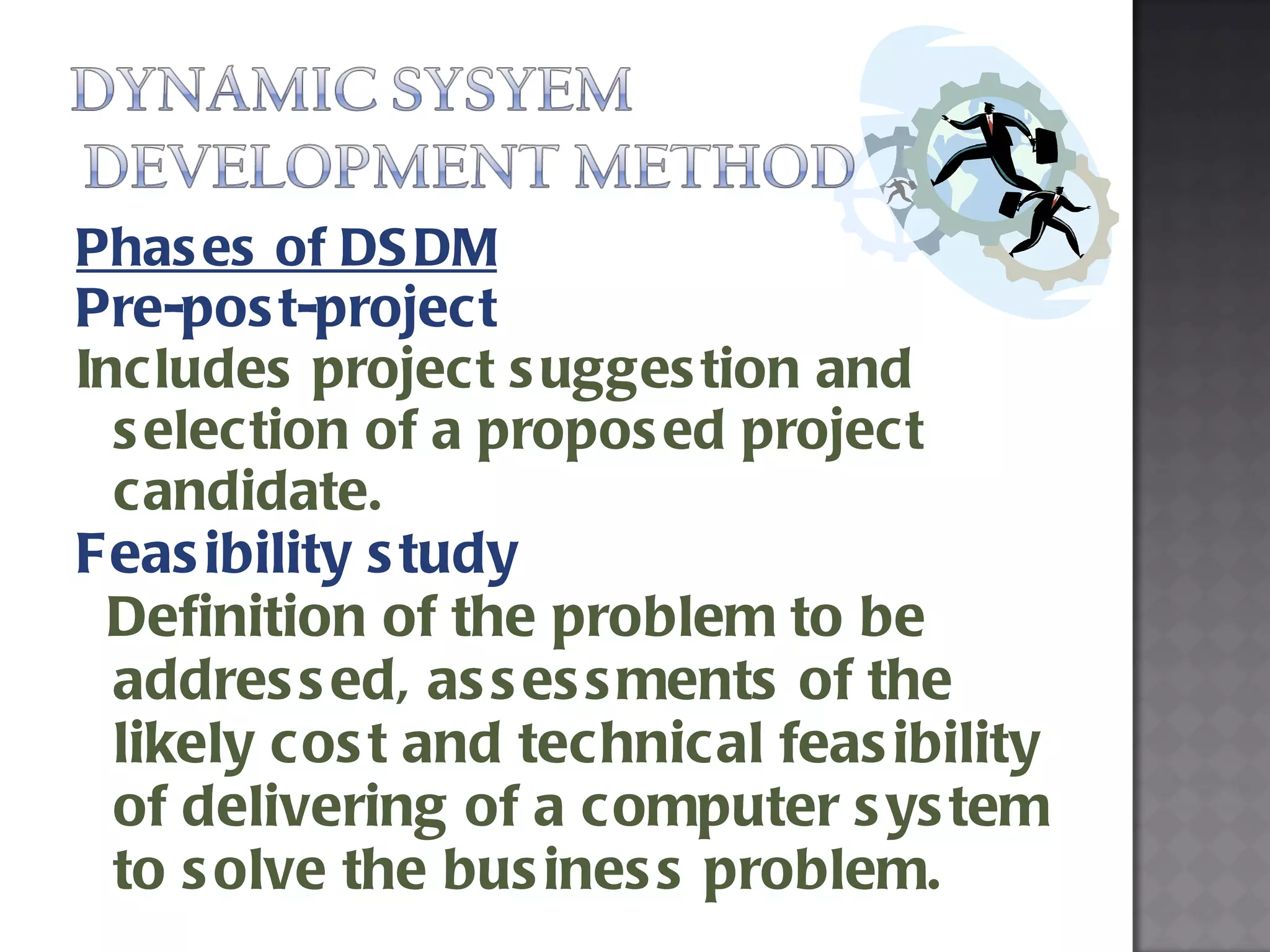Phases of DSDM Pre-post-project Includes project suggestion and selection of a proposed project candidate.  Feasibility study Definition of the problem to be addressed, assessments of the likely cost and technical feasibility of delivering of a computer system to solve the business problem. 