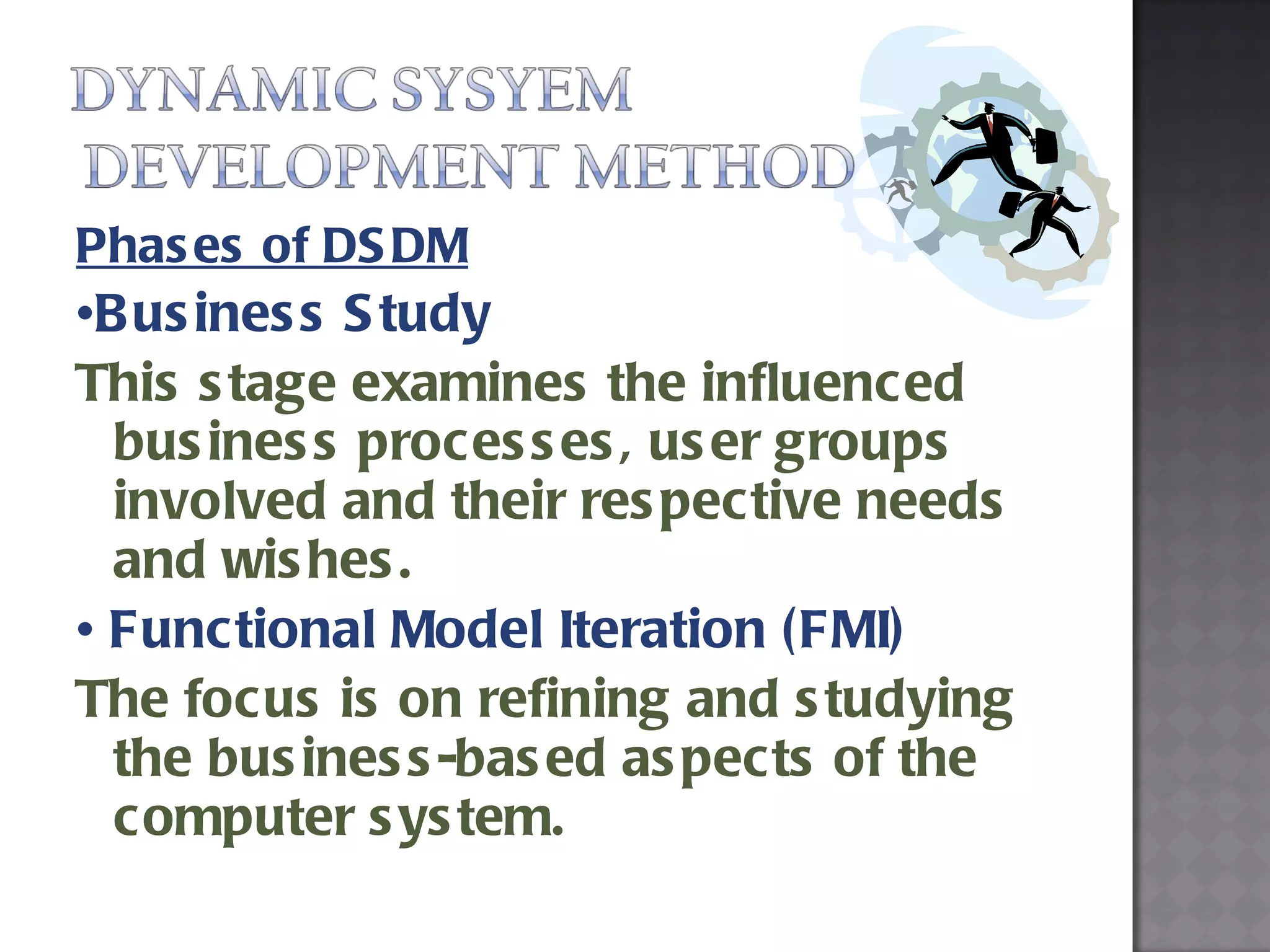 Phases of DSDM • Business Study  This stage examines the influenced business processes, user groups involved and their respective needs and wishes.  •  Functional Model Iteration (FMI)  The focus is on refining and studying the business-based aspects of the computer system. 