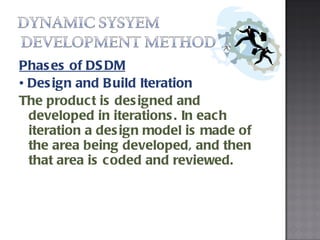Phases of DSDM •  Design and Build Iteration The product is designed and developed in iterations. In each iteration a design model is made of the area being developed, and then that area is coded and reviewed. 