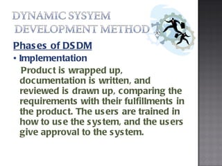Phases of DSDM •  Implementation  Product is wrapped up, documentation is written, and reviewed is drawn up, comparing the requirements with their fulfillments in the product. The users are trained in how to use the system, and the users give approval to the system. 