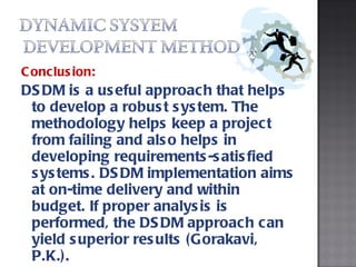 Conclusion: DSDM is a useful approach that helps to develop a robust system. The methodology helps keep a project from failing and also helps in developing requirements-satisfied systems. DSDM implementation aims at on-time delivery and within budget. If proper analysis is performed, the DSDM approach can yield superior results (Gorakavi, P.K.). 