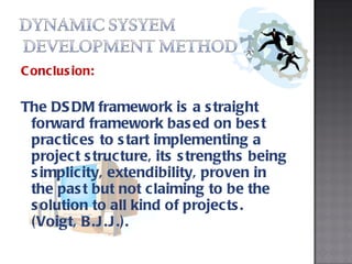 Conclusion: The DSDM framework is a straight forward framework based on best practices to start implementing a project structure, its strengths being simplicity, extendibility, proven in the past but not claiming to be the solution to all kind of projects. (Voigt, B.J.J.). 