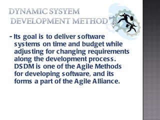 - Its goal is to deliver software systems on time and budget while adjusting for changing requirements along the development process. DSDM is one of the Agile Methods for developing software, and its forms a part of the Agile Alliance.  
