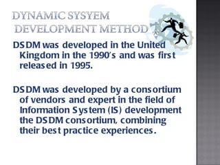 DSDM was developed in the United Kingdom in the 1990’s and was first released in 1995.  DSDM was developed by a consortium of vendors and expert in the field of Information System (IS) development the DSDM consortium, combining their best practice experiences. 