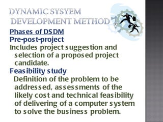 Phases of DSDM Pre-post-project Includes project suggestion and selection of a proposed project candidate.  Feasibility study Definition of the problem to be addressed, assessments of the likely cost and technical feasibility of delivering of a computer system to solve the business problem. 