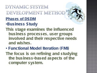 Phases of DSDM • Business Study  This stage examines the influenced business processes, user groups involved and their respective needs and wishes.  •  Functional Model Iteration (FMI)  The focus is on refining and studying the business-based aspects of the computer system. 