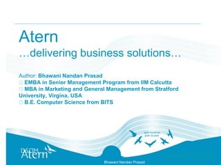 Bhawani Nandan Prasad
Atern
…delivering business solutions…
Author: Bhawani Nandan Prasad
EMBA in Senior Management Program from IIM Calcutta
MBA in Marketing and General Management from Stratford
University, Virgina, USA
B.E. Computer Science from BITS
 