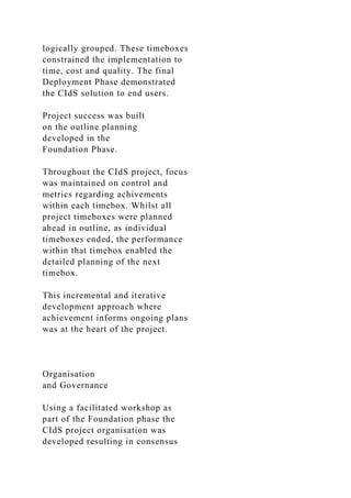 logically grouped. These timeboxes
constrained the implementation to
time, cost and quality. The final
Deployment Phase demonstrated
the CIdS solution to end users.
Project success was built
on the outline planning
developed in the
Foundation Phase.
Throughout the CIdS project, focus
was maintained on control and
metrics regarding achivements
within each timebox. Whilst all
project timeboxes were planned
ahead in outline, as individual
timeboxes ended, the performance
within that timebox enabled the
detailed planning of the next
timebox.
This incremental and iterative
development approach where
achievement informs ongoing plans
was at the heart of the project.
Organisation
and Governance
Using a facilitated workshop as
part of the Foundation phase the
CIdS project organisation was
developed resulting in consensus
 