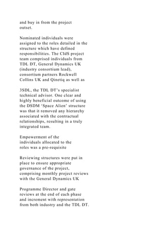 and buy in from the project
outset.
Nominated individuals were
assigned to the roles detailed in the
structure which have defined
responsibilities. The CIdS project
team comprised individuals from
TDL DT, General Dynamics UK
(industry consortium lead),
consortium partners Rockwell
Collins UK and Qinetiq as well as
3SDL, the TDL DT’s specialist
technical advisor. One clear and
highly beneficial outcome of using
the DSDM ‘Space Alien’ structure
was that it removed any hierarchy
associated with the contractual
relationships, resulting in a truly
integrated team.
Empowerment of the
individuals allocated to the
roles was a pre-requisite
Reviewing structures were put in
place to ensure appropriate
governance of the project,
comprising monthly project reviews
with the General Dynamics UK
Programme Director and gate
reviews at the end of each phase
and increment with representation
from both industry and the TDL DT.
 