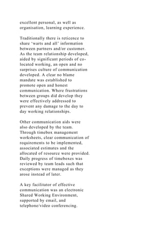 excellent personal, as well as
organisation, learning experience.
Traditionally there is reticence to
share ‘warts and all’ information
between partners and/or customer.
As the team relationship developed,
aided by significant periods of co-
located working, an open and no
surprises culture of communication
developed. A clear no blame
mandate was established to
promote open and honest
communication. Where frustrations
between groups did develop they
were effectively addressed to
prevent any damage to the day to
day working relationships.
Other communication aids were
also developed by the team.
Through timebox management
worksheets, clear communication of
requirements to be implemented,
associated estimates and the
allocated of resource were provided.
Daily progress of timeboxes was
reviewed by team leads such that
exceptions were managed as they
arose instead of later.
A key facilitator of effective
communication was an electronic
Shared Working Environment,
supported by email, and
telephone/video conferencing.
 