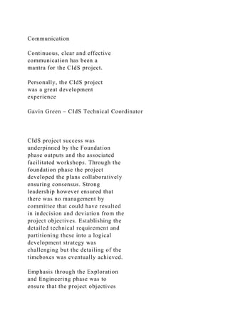 Communication
Continuous, clear and effective
communication has been a
mantra for the CIdS project.
Personally, the CIdS project
was a great development
experience
Gavin Green – CIdS Technical Coordinator
CIdS project success was
underpinned by the Foundation
phase outputs and the associated
facilitated workshops. Through the
foundation phase the project
developed the plans collaboratively
ensuring consensus. Strong
leadership however ensured that
there was no management by
committee that could have resulted
in indecision and deviation from the
project objectives. Establishing the
detailed technical requirement and
partitioning these into a logical
development strategy was
challenging but the detailing of the
timeboxes was eventually achieved.
Emphasis through the Exploration
and Engineering phase was to
ensure that the project objectives
 
