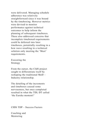 were delivered. Managing schedule
adherence was relatively
straightforward since it was bound
by the timeboxing. However metrics
were devised to monitor
performance against technical
outcomes to help inform the
planning of subsequent timeboxes.
These also addressed concerns that
incomplete timeboxed requirements
could be deferred into later
timeboxes, potentially resulting in a
bow wave resulting in a technical
solution only meeting the ‘Must’
requirements.
Executing the
Strategy
From the outset, the CIdS project
sought to differentiate itself by
reshaping the traditional MoD –
Industry relationship.
The detailing of the increments
and timeboxes caused some
nervousness, but once completed
resulted in what the TDL DT called
‘the Eureka moment!’
CIDS TDP – Success Factors
Coaching and
Mentoring
 