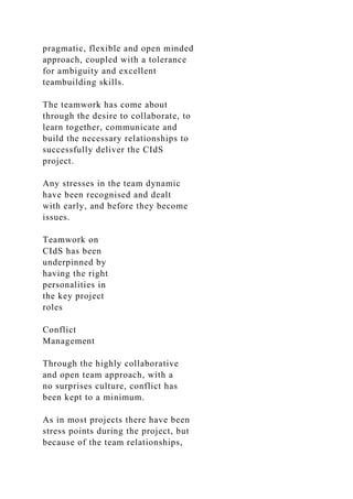 pragmatic, flexible and open minded
approach, coupled with a tolerance
for ambiguity and excellent
teambuilding skills.
The teamwork has come about
through the desire to collaborate, to
learn together, communicate and
build the necessary relationships to
successfully deliver the CIdS
project.
Any stresses in the team dynamic
have been recognised and dealt
with early, and before they become
issues.
Teamwork on
CIdS has been
underpinned by
having the right
personalities in
the key project
roles
Conflict
Management
Through the highly collaborative
and open team approach, with a
no surprises culture, conflict has
been kept to a minimum.
As in most projects there have been
stress points during the project, but
because of the team relationships,
 