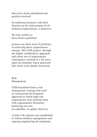 these have been anticipated and
quickly resolved.
In traditional projects with their
fixation on the achievement of all
technical requirements, a defensive
We left conflict to
those better qualified!
posture can often arise if problems
in achieving those requirements
emerge. The CIdS project, through
the highly collaborative approach,
and safety net of requirements
contingency resulted in a far more
open environment where good and
bad issues were openly discussed.
Risk
Management
CIdS benefitted from a risk
management strategy that used
an incremental development
approach in which high risk
requirements were tackled early,
with requirements flexibility
protecting on-cost,
on-schedule, to quality delivery.
A joint risk register was established
to inform timebox management and
ongoing engineering development,
 