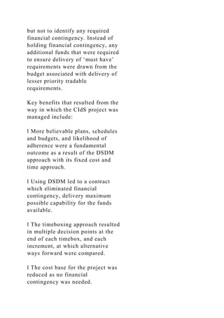 but not to identify any required
financial contingency. Instead of
holding financial contingency, any
additional funds that were required
to ensure delivery of ‘must have’
requirements were drawn from the
budget associated with delivery of
lesser priority tradable
requirements.
Key benefits that resulted from the
way in which the CIdS project was
managed include:
l More believable plans, schedules
and budgets, and likelihood of
adherence were a fundamental
outcome as a result of the DSDM
approach with its fixed cost and
time approach.
l Using DSDM led to a contract
which eliminated financial
contingency, delivery maximum
possible capability for the funds
available.
l The timeboxing approach resulted
in multiple decision points at the
end of each timebox, and each
increment, at which alternative
ways forward were compared.
l The cost base for the project was
reduced as no financial
contingency was needed.
 