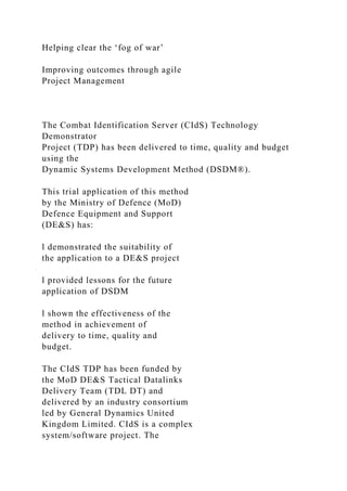 Helping clear the ‘fog of war’
Improving outcomes through agile
Project Management
The Combat Identification Server (CIdS) Technology
Demonstrator
Project (TDP) has been delivered to time, quality and budget
using the
Dynamic Systems Development Method (DSDM®).
This trial application of this method
by the Ministry of Defence (MoD)
Defence Equipment and Support
(DE&S) has:
l demonstrated the suitability of
the application to a DE&S project
l provided lessons for the future
application of DSDM
l shown the effectiveness of the
method in achievement of
delivery to time, quality and
budget.
The CIdS TDP has been funded by
the MoD DE&S Tactical Datalinks
Delivery Team (TDL DT) and
delivered by an industry consortium
led by General Dynamics United
Kingdom Limited. CIdS is a complex
system/software project. The
 