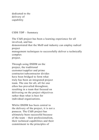 dedicated to the
delivery of
capability
CIDS TDP – Summary
The CIdS project has been a learning experience for all
involved, and has
demonstrated that the MoD and industry can employ radical
project
management techniques to successfully deliver a technically
complex
project.
Through using DSDM on the
project, the traditional
customer/supplier and prime
contractor/subcontractor divides
have been bridged to form what
truly has been an integrated project
team. The one for all, all for one
ethos has prevailed throughout,
resulting in a team that focused on
delivering on the project objectives
rather than what is best for
individual organisations.
Whilst DSDM has been central to
the delivery of the project, it is not a
panacea. The CIdS project has
ultimately been successful because
of the team – their professionalism,
their technical capabilities and their
commitment to the principles of
 