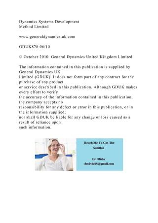 Dynamics Systems Development
Method Limited
www.generaldynamics.uk.com
GDUK878 06/10
© October 2010 General Dynamics United Kingdom Limited
The information contained in this publication is supplied by
General Dynamics UK
Limited (GDUK). It does not form part of any contract for the
purchase of any product
or service described in this publication. Although GDUK makes
every effort to verify
the accuracy of the information contained in this publication,
the company accepts no
responsibility for any defect or error in this publication, or in
the information supplied;
nor shall GDUK be liable for any change or loss caused as a
result of reliance upon
such information.
 