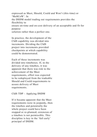expressed as Must, Should, Could and Won’t (this time) or
‘MoSCoW’. In
the DSDM model trading out requirements provides the
flexibility to
ensure on-time and on-cost delivery of an acceptable and fit for
purpose
solution rather than a perfect one.
In practice, the development of the
CIdS capability was divided into
increments. Dividing the CIdS
project into increments provided
checkpoints at which capability
could be demonstrated.
Each of these increments was
divided into timeboxes. If, in the
delivery of any timebox, it was
apparent that there was risk to the
achievement of the Must
requirements, effort was expected
to be redeployed from the tradeable
Should and Could requirements to
assure delivery of Must
requirements.
CIdS TDP – Applying DSDM
If it became apparent that the Must
requirements were in jeopardy, then
the timebox and potentially the
whole project could have been
stopped or re-planned; extension of
a timebox is not permissible. This
discipline is key in the ‘fail early’
principal of DSDM.
 