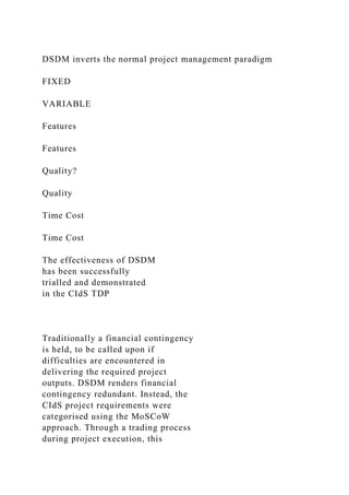 DSDM inverts the normal project management paradigm
FIXED
VARIABLE
Features
Features
Quality?
Quality
Time Cost
Time Cost
The effectiveness of DSDM
has been successfully
trialled and demonstrated
in the CIdS TDP
Traditionally a financial contingency
is held, to be called upon if
difficulties are encountered in
delivering the required project
outputs. DSDM renders financial
contingency redundant. Instead, the
CIdS project requirements were
categorised using the MoSCoW
approach. Through a trading process
during project execution, this
 