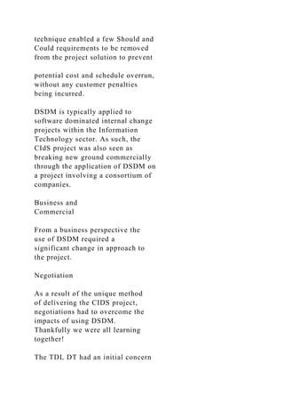 technique enabled a few Should and
Could requirements to be removed
from the project solution to prevent
potential cost and schedule overrun,
without any customer penalties
being incurred.
DSDM is typically applied to
software dominated internal change
projects within the Information
Technology sector. As such, the
CIdS project was also seen as
breaking new ground commercially
through the application of DSDM on
a project involving a consortium of
companies.
Business and
Commercial
From a business perspective the
use of DSDM required a
significant change in approach to
the project.
Negotiation
As a result of the unique method
of delivering the CIDS project,
negotiations had to overcome the
impacts of using DSDM.
Thankfully we were all learning
together!
The TDL DT had an initial concern
 