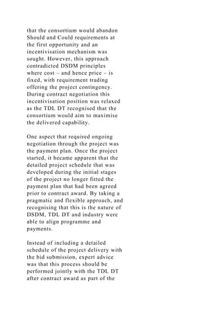 that the consortium would abandon
Should and Could requirements at
the first opportunity and an
incentivisation mechanism was
sought. However, this approach
contradicted DSDM principles
where cost – and hence price – is
fixed, with requirement trading
offering the project contingency.
During contract negotiation this
incentivisation position was relaxed
as the TDL DT recognised that the
consortium would aim to maximise
the delivered capability.
One aspect that required ongoing
negotiation through the project was
the payment plan. Once the project
started, it became apparent that the
detailed project schedule that was
developed during the initial stages
of the project no longer fitted the
payment plan that had been agreed
prior to contract award. By taking a
pragmatic and flexible approach, and
recognising that this is the nature of
DSDM, TDL DT and industry were
able to align programme and
payments.
Instead of including a detailed
schedule of the project delivery with
the bid submission, expert advice
was that this process should be
performed jointly with the TDL DT
after contract award as part of the
 