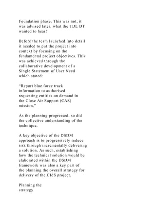 Foundation phase. This was not, it
was advised later, what the TDL DT
wanted to hear!
Before the team launched into detail
it needed to put the project into
context by focusing on the
fundamental project objectives. This
was achieved through the
collaborative development of a
Single Statement of User Need
which stated:
“Report blue force track
information to authorised
requesting entities on demand in
the Close Air Support (CAS)
mission.”
As the planning progressed, so did
the collective understanding of the
technique.
A key objective of the DSDM
approach is to progressively reduce
risk through incrementally delivering
a solution. As such, establishing
how the technical solution would be
elaborated within the DSDM
framework was also a key part of
the planning the overall strategy for
delivery of the CIdS project.
Planning the
strategy
 