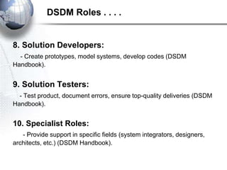 8. Solution Developers:
- Create prototypes, model systems, develop codes (DSDM
Handbook).
9. Solution Testers:
- Test product, document errors, ensure top-quality deliveries (DSDM
Handbook).
10. Specialist Roles:
- Provide support in specific fields (system integrators, designers,
architects, etc.) (DSDM Handbook).
DSDM Roles . . . .
 
