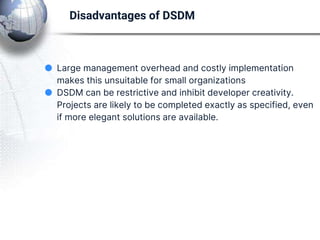 ● Large management overhead and costly implementation
makes this unsuitable for small organizations
● DSDM can be restrictive and inhibit developer creativity.
Projects are likely to be completed exactly as specified, even
if more elegant solutions are available.
Disadvantages of DSDM
 