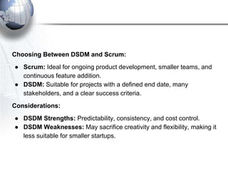 Choosing Between DSDM and Scrum:
● Scrum: Ideal for ongoing product development, smaller teams, and
continuous feature addition.
● DSDM: Suitable for projects with a defined end date, many
stakeholders, and a clear success criteria.
Considerations:
● DSDM Strengths: Predictability, consistency, and cost control.
● DSDM Weaknesses: May sacrifice creativity and flexibility, making it
less suitable for smaller startups.
 
