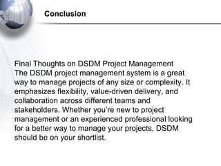 Final Thoughts on DSDM Project Management
The DSDM project management system is a great
way to manage projects of any size or complexity. It
emphasizes flexibility, value-driven delivery, and
collaboration across different teams and
stakeholders. Whether you’re new to project
management or an experienced professional looking
for a better way to manage your projects, DSDM
should be on your shortlist.
Conclusion
 