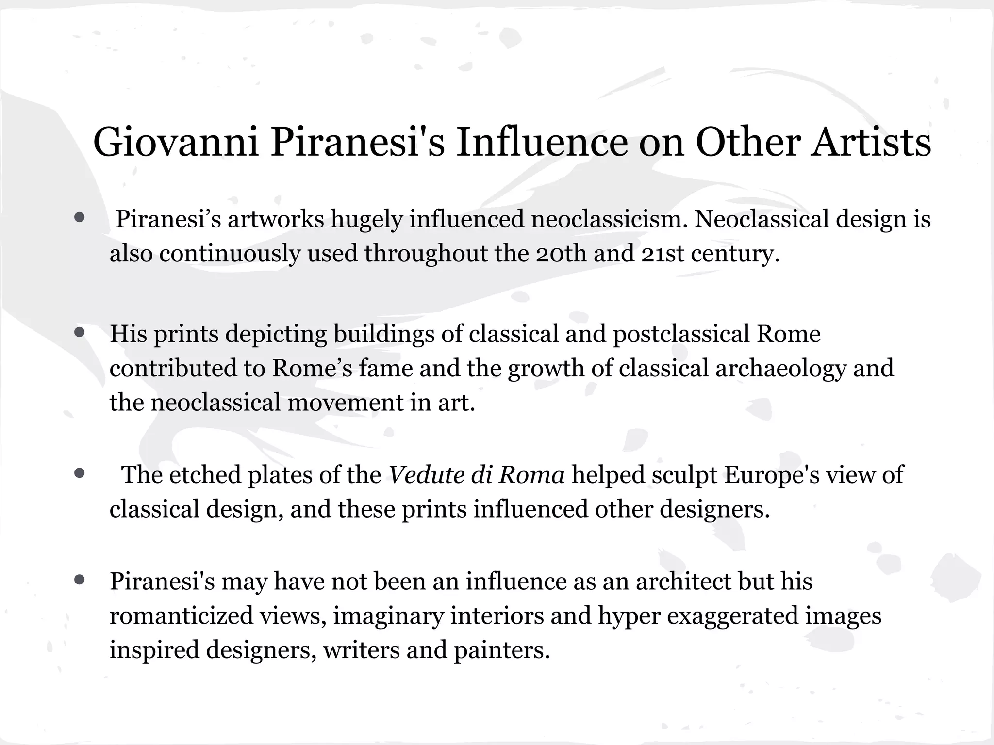 Giovanni Piranesi's Influence on Other Artists
•   Piranesi’s artworks hugely influenced neoclassicism. Neoclassical design is
    also continuously used throughout the 20th and 21st century.


•   His prints depicting buildings of classical and postclassical Rome
    contributed to Rome’s fame and the growth of classical archaeology and
    the neoclassical movement in art.


•    The etched plates of the Vedute di Roma helped sculpt Europe's view of
    classical design, and these prints influenced other designers.


•   Piranesi's may have not been an influence as an architect but his
    romanticized views, imaginary interiors and hyper exaggerated images
    inspired designers, writers and painters.
 