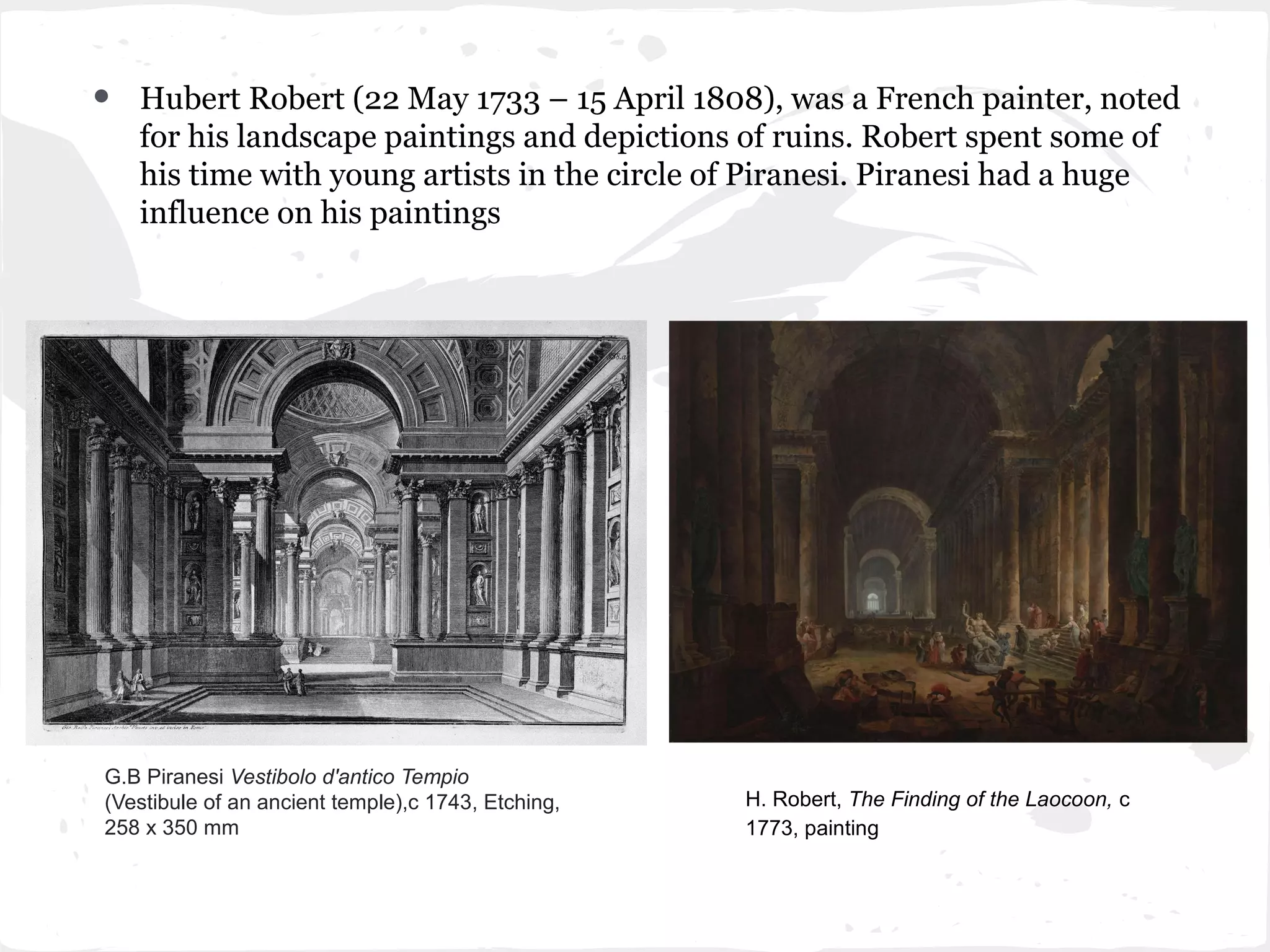 •   Hubert Robert (22 May 1733 – 15 April 1808), was a French painter, noted
    for his landscape paintings and depictions of ruins. Robert spent some of
    his time with young artists in the circle of Piranesi. Piranesi had a huge
    influence on his paintings




G.B Piranesi Vestibolo d'antico Tempio
(Vestibule of an ancient temple),c 1743, Etching,   H. Robert, The Finding of the Laocoon, c
258 x 350 mm                                        1773, painting
 