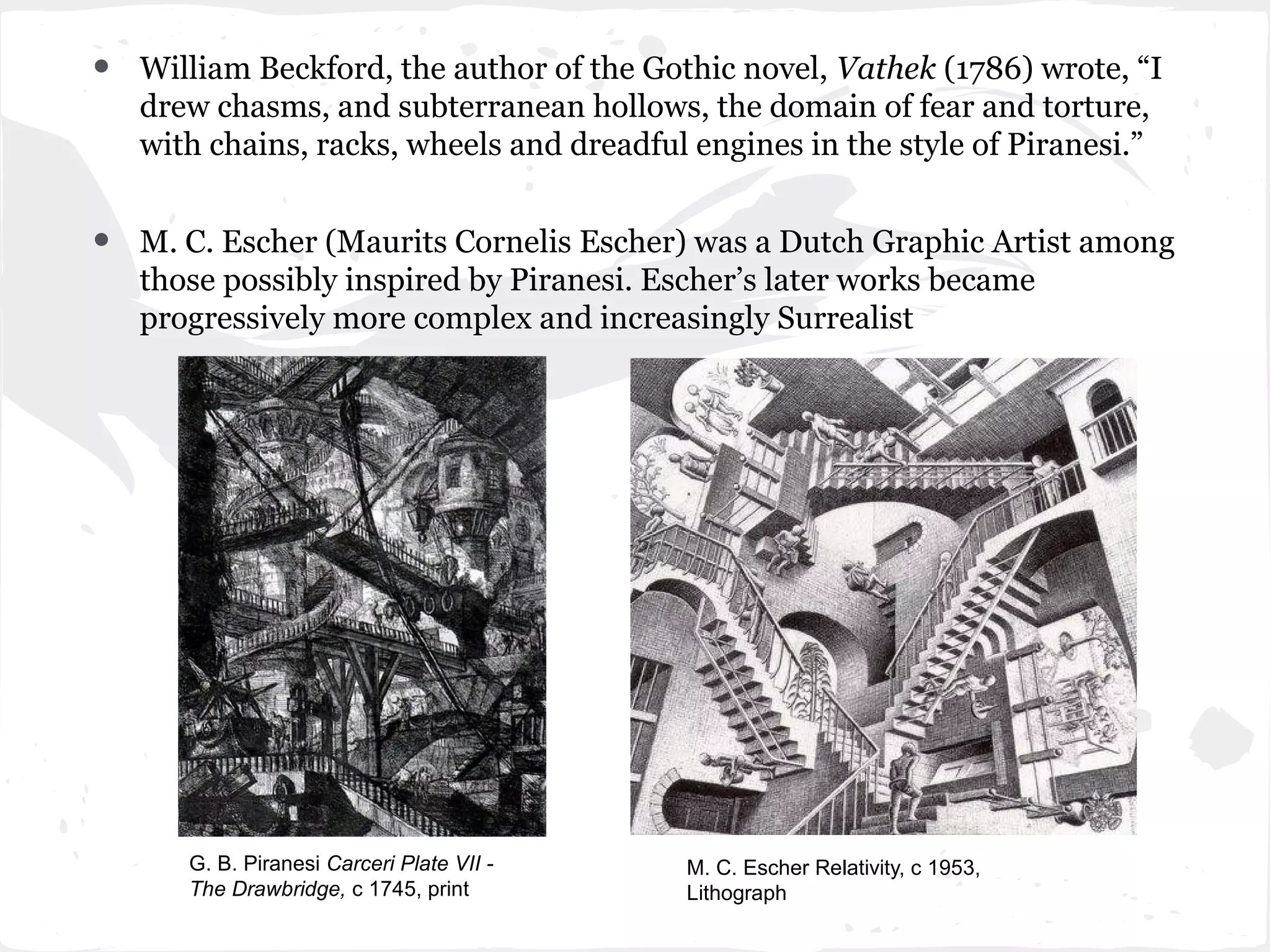 •   William Beckford, the author of the Gothic novel, Vathek (1786) wrote, “I
    drew chasms, and subterranean hollows, the domain of fear and torture,
    with chains, racks, wheels and dreadful engines in the style of Piranesi.”


•   M. C. Escher (Maurits Cornelis Escher) was a Dutch Graphic Artist among
    those possibly inspired by Piranesi. Escher’s later works became
    progressively more complex and increasingly Surrealist




       G. B. Piranesi Carceri Plate VII -   M. C. Escher Relativity, c 1953,
       The Drawbridge, c 1745, print        Lithograph
 
