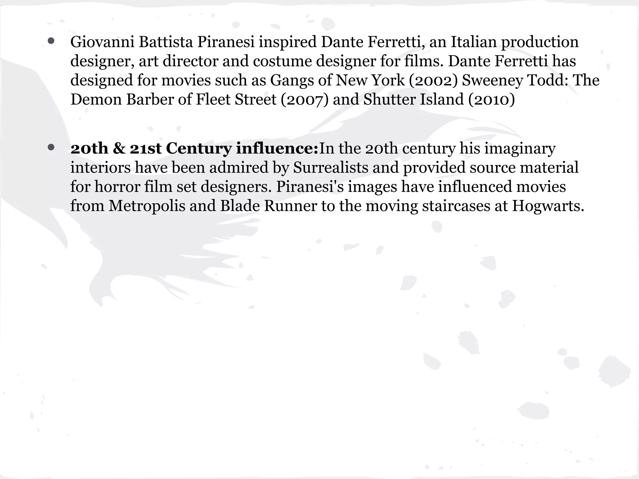 •   Giovanni Battista Piranesi inspired Dante Ferretti, an Italian production
    designer, art director and costume designer for films. Dante Ferretti has
    designed for movies such as Gangs of New York (2002) Sweeney Todd: The
    Demon Barber of Fleet Street (2007) and Shutter Island (2010)


•   20th & 21st Century influence:In the 20th century his imaginary
    interiors have been admired by Surrealists and provided source material
    for horror film set designers. Piranesi's images have influenced movies
    from Metropolis and Blade Runner to the moving staircases at Hogwarts.
 