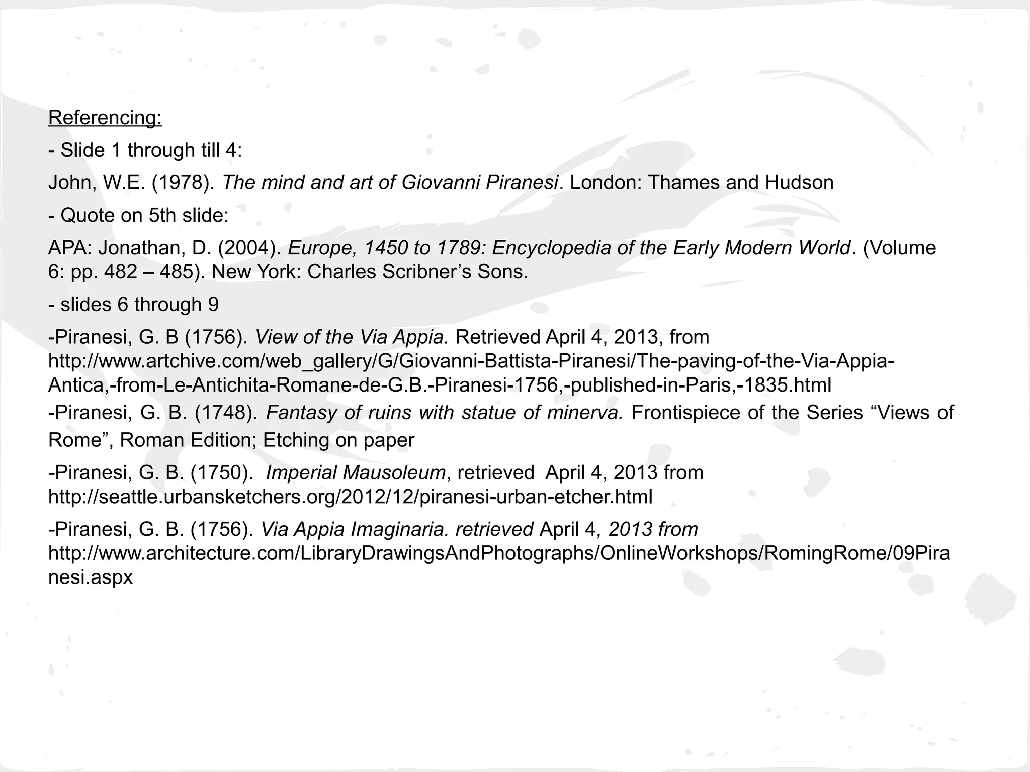 Referencing:
- Slide 1 through till 4:
John, W.E. (1978). The mind and art of Giovanni Piranesi. London: Thames and Hudson
- Quote on 5th slide:
APA: Jonathan, D. (2004). Europe, 1450 to 1789: Encyclopedia of the Early Modern World. (Volume
6: pp. 482 – 485). New York: Charles Scribner’s Sons.
- slides 6 through 9
-Piranesi, G. B (1756). View of the Via Appia. Retrieved April 4, 2013, from
http://www.artchive.com/web_gallery/G/Giovanni-Battista-Piranesi/The-paving-of-the-Via-Appia-
Antica,-from-Le-Antichita-Romane-de-G.B.-Piranesi-1756,-published-in-Paris,-1835.html
-Piranesi, G. B. (1748). Fantasy of ruins with statue of minerva. Frontispiece of the Series “Views of
Rome”, Roman Edition; Etching on paper
-Piranesi, G. B. (1750). Imperial Mausoleum, retrieved April 4, 2013 from
http://seattle.urbansketchers.org/2012/12/piranesi-urban-etcher.html
-Piranesi, G. B. (1756). Via Appia Imaginaria. retrieved April 4, 2013 from
http://www.architecture.com/LibraryDrawingsAndPhotographs/OnlineWorkshops/RomingRome/09Pira
nesi.aspx
 