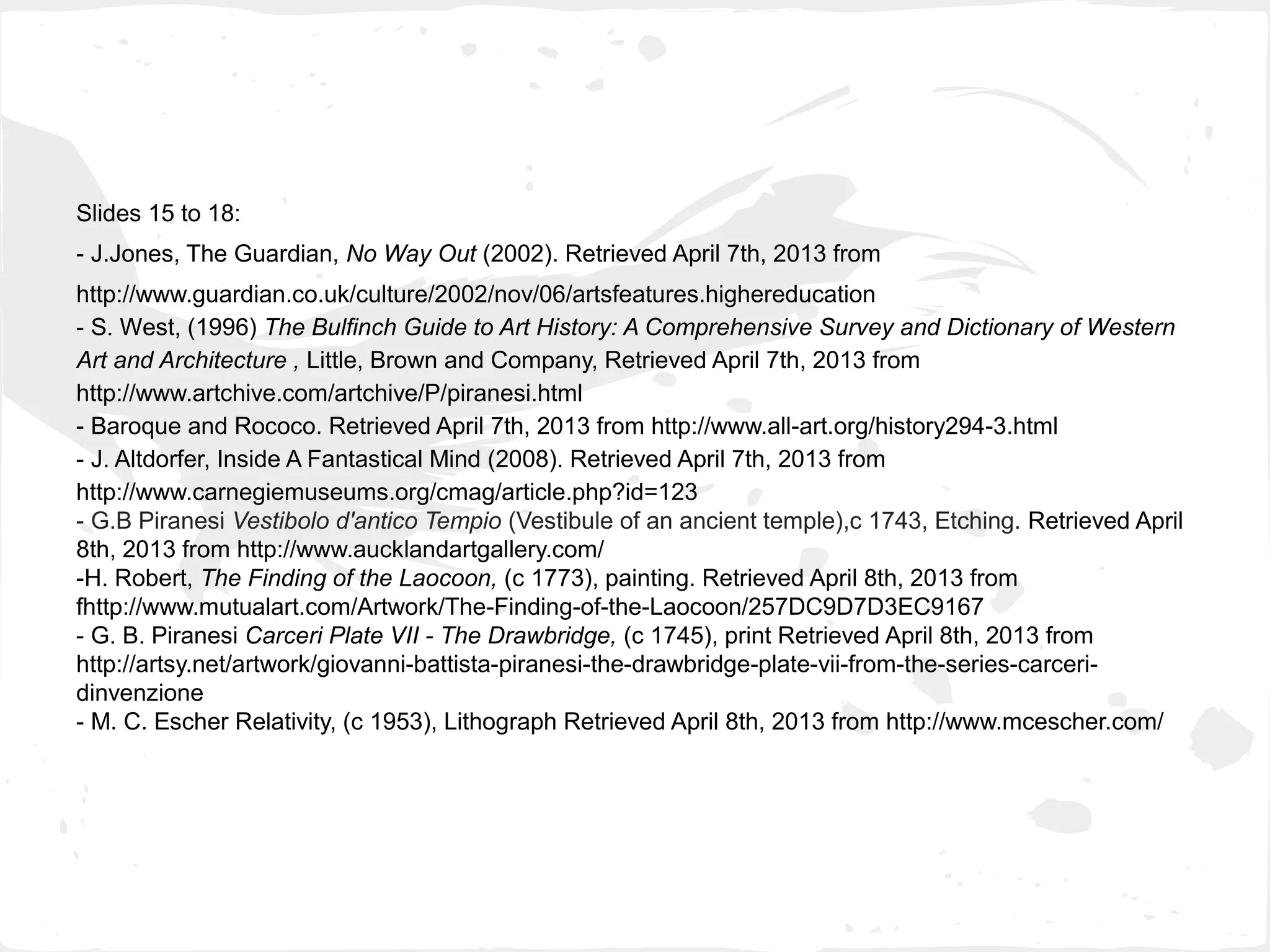 Slides 15 to 18:
- J.Jones, The Guardian, No Way Out (2002). Retrieved April 7th, 2013 from
http://www.guardian.co.uk/culture/2002/nov/06/artsfeatures.highereducation
- S. West, (1996) The Bulfinch Guide to Art History: A Comprehensive Survey and Dictionary of Western
Art and Architecture , Little, Brown and Company, Retrieved April 7th, 2013 from
http://www.artchive.com/artchive/P/piranesi.html
- Baroque and Rococo. Retrieved April 7th, 2013 from http://www.all-art.org/history294-3.html
- J. Altdorfer, Inside A Fantastical Mind (2008). Retrieved April 7th, 2013 from
http://www.carnegiemuseums.org/cmag/article.php?id=123
- G.B Piranesi Vestibolo d'antico Tempio (Vestibule of an ancient temple),c 1743, Etching. Retrieved April
8th, 2013 from http://www.aucklandartgallery.com/
-H. Robert, The Finding of the Laocoon, (c 1773), painting. Retrieved April 8th, 2013 from
fhttp://www.mutualart.com/Artwork/The-Finding-of-the-Laocoon/257DC9D7D3EC9167
- G. B. Piranesi Carceri Plate VII - The Drawbridge, (c 1745), print Retrieved April 8th, 2013 from
http://artsy.net/artwork/giovanni-battista-piranesi-the-drawbridge-plate-vii-from-the-series-carceri-
dinvenzione
- M. C. Escher Relativity, (c 1953), Lithograph Retrieved April 8th, 2013 from http://www.mcescher.com/
 