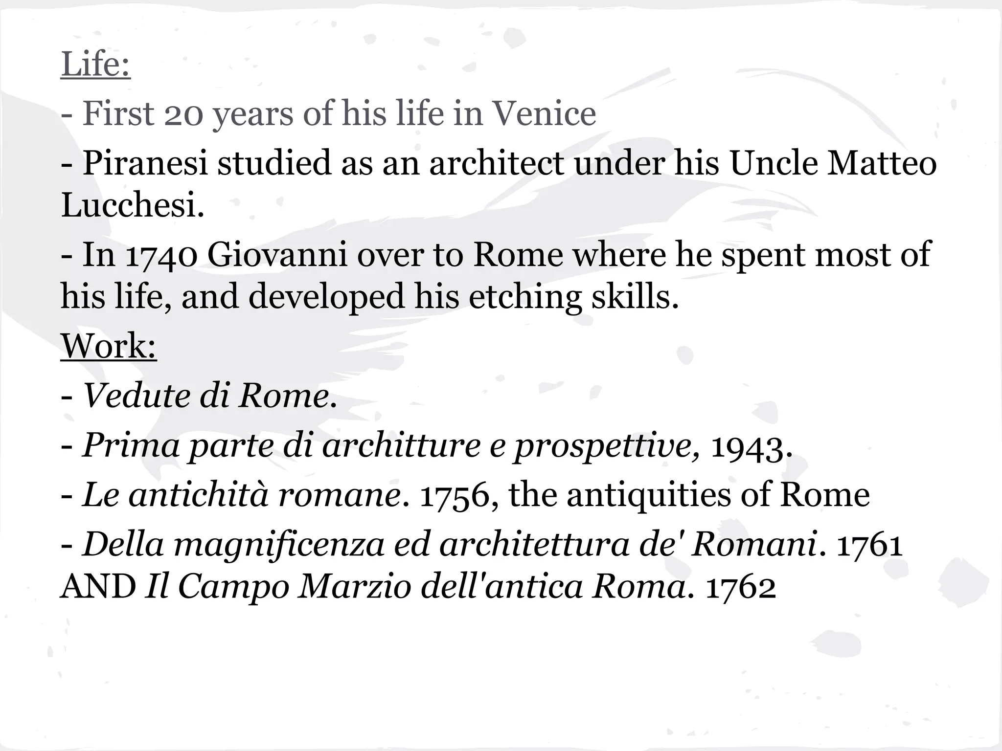 Life:
- First 20 years of his life in Venice
- Piranesi studied as an architect under his Uncle Matteo
Lucchesi.
- In 1740 Giovanni over to Rome where he spent most of
his life, and developed his etching skills.
Work:
- Vedute di Rome.
- Prima parte di architture e prospettive, 1943.
- Le antichità romane. 1756, the antiquities of Rome
- Della magnificenza ed architettura de' Romani. 1761
AND Il Campo Marzio dell'antica Roma. 1762
 