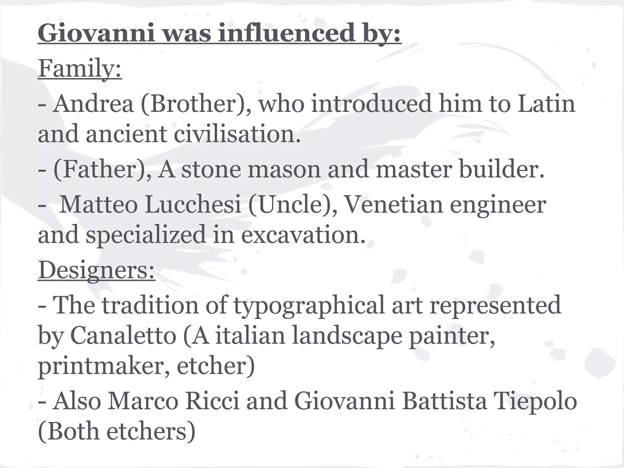 Giovanni was influenced by:
Family:
- Andrea (Brother), who introduced him to Latin
and ancient civilisation.
- (Father), A stone mason and master builder.
- Matteo Lucchesi (Uncle), Venetian engineer
and specialized in excavation.
Designers:
- The tradition of typographical art represented
by Canaletto (A italian landscape painter,
printmaker, etcher)
- Also Marco Ricci and Giovanni Battista Tiepolo
(Both etchers)
 