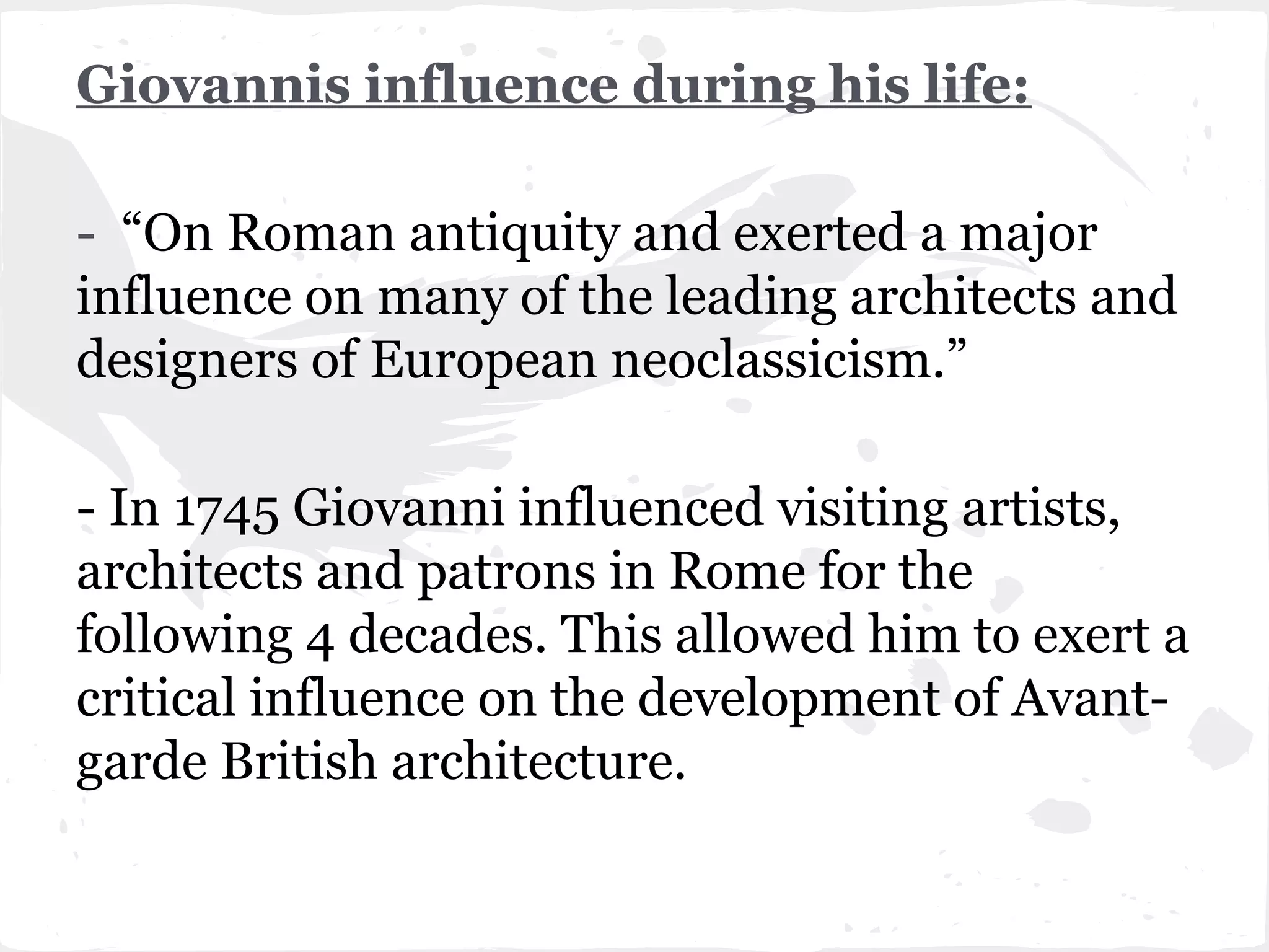 Giovannis influence during his life:

- “On Roman antiquity and exerted a major
influence on many of the leading architects and
designers of European neoclassicism.”

- In 1745 Giovanni influenced visiting artists,
architects and patrons in Rome for the
following 4 decades. This allowed him to exert a
critical influence on the development of Avant-
garde British architecture.
 