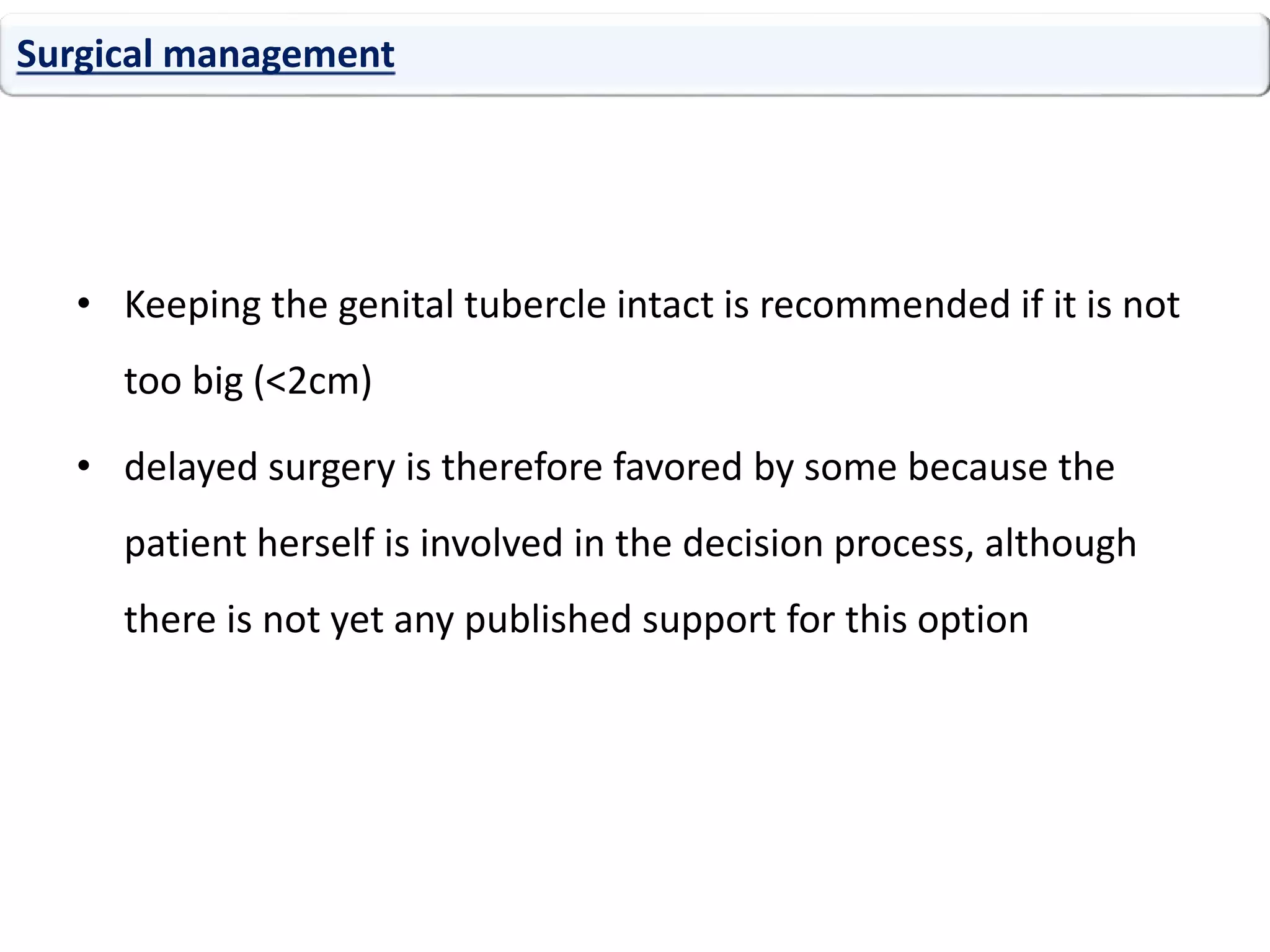 • Keeping the genital tubercle intact is recommended if it is not
too big (<2cm)
• delayed surgery is therefore favored by some because the
patient herself is involved in the decision process, although
there is not yet any published support for this option
Surgical management
 